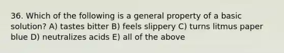 36. Which of the following is a general property of a basic solution? A) tastes bitter B) feels slippery C) turns litmus paper blue D) neutralizes acids E) all of the above