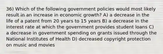 36) Which of the following government policies would most likely result in an increase in economic growth? A) a decrease in the life of a patent from 20 years to 15 years B) a decrease in the interest rate at which the government provides student loans C) a decrease in government spending on grants issued through the National Institutes of Health D) decreased copyright protection on music and movies