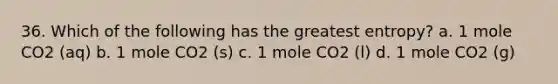 36. Which of the following has the greatest entropy? a. 1 mole CO2 (aq) b. 1 mole CO2 (s) c. 1 mole CO2 (l) d. 1 mole CO2 (g)