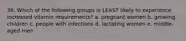 36. Which of the following groups is LEAST likely to experience increased vitamin requirements? a. pregnant women b. growing children c. people with infections d. lactating women e. middle-aged men