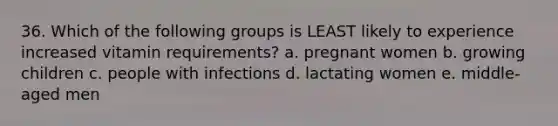 36. Which of the following groups is LEAST likely to experience increased vitamin requirements? a. pregnant women b. growing children c. people with infections d. lactating women e. middle-aged men