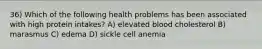 36) Which of the following health problems has been associated with high protein intakes? A) elevated blood cholesterol B) marasmus C) edema D) sickle cell anemia