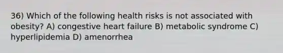 36) Which of the following health risks is not associated with obesity? A) congestive heart failure B) metabolic syndrome C) hyperlipidemia D) amenorrhea