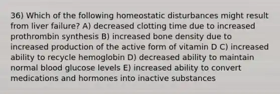 36) Which of the following homeostatic disturbances might result from liver failure? A) decreased clotting time due to increased prothrombin synthesis B) increased bone density due to increased production of the active form of vitamin D C) increased ability to recycle hemoglobin D) decreased ability to maintain normal blood glucose levels E) increased ability to convert medications and hormones into inactive substances