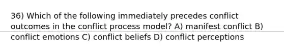 36) Which of the following immediately precedes conflict outcomes in the conflict process model? A) manifest conflict B) conflict emotions C) conflict beliefs D) conflict perceptions