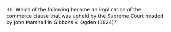 36. Which of the following became an implication of the commerce clause that was upheld by the Supreme Court headed by John Marshall in Gibbons v. Ogden (1824)?