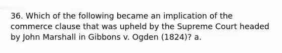 36. Which of the following became an implication of the commerce clause that was upheld by the Supreme Court headed by John Marshall in Gibbons v. Ogden (1824)? a.