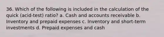 36. Which of the following is included in the calculation of the quick (acid-test) ratio? a. Cash and accounts receivable b. Inventory and prepaid expenses c. Inventory and short-term investments d. Prepaid expenses and cash