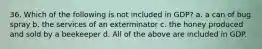 36. Which of the following is not included in GDP? a. a can of bug spray b. the services of an exterminator c. the honey produced and sold by a beekeeper d. All of the above are included in GDP.