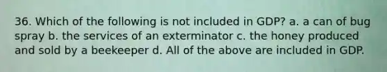 36. Which of the following is not included in GDP? a. a can of bug spray b. the services of an exterminator c. the honey produced and sold by a beekeeper d. All of the above are included in GDP.