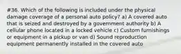 #36. Which of the following is included under the physical damage coverage of a personal auto policy? a) A covered auto that is seized and destroyed by a government authority b) A cellular phone located in a locked vehicle c) Custom furnishings or equipment in a pickup or van d) Sound reproduction equipment permanently installed in the covered auto