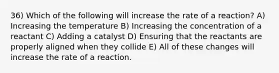 36) Which of the following will increase the rate of a reaction? A) Increasing the temperature B) Increasing the concentration of a reactant C) Adding a catalyst D) Ensuring that the reactants are properly aligned when they collide E) All of these changes will increase the rate of a reaction.