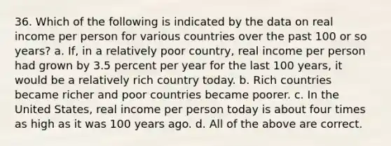 36. Which of the following is indicated by the data on real income per person for various countries over the past 100 or so years? a. If, in a relatively poor country, real income per person had grown by 3.5 percent per year for the last 100 years, it would be a relatively rich country today. b. Rich countries became richer and poor countries became poorer. c. In the United States, real income per person today is about four times as high as it was 100 years ago. d. All of the above are correct.