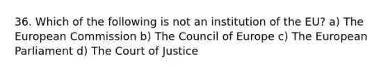 36. Which of the following is not an institution of the EU? a) The European Commission b) The Council of Europe c) The European Parliament d) The Court of Justice