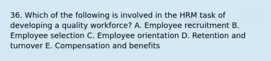 36. Which of the following is involved in the HRM task of developing a quality workforce? A. Employee recruitment B. Employee selection C. Employee orientation D. Retention and turnover E. Compensation and benefits