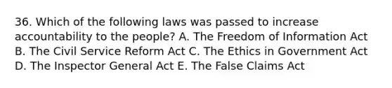 36. Which of the following laws was passed to increase accountability to the people? A. The Freedom of Information Act B. The Civil Service Reform Act C. The Ethics in Government Act D. The Inspector General Act E. The False Claims Act