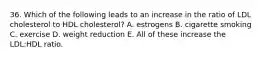 36. Which of the following leads to an increase in the ratio of LDL cholesterol to HDL cholesterol? A. estrogens B. cigarette smoking C. exercise D. weight reduction E. All of these increase the LDL:HDL ratio.