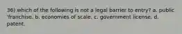 36) which of the following is not a legal barrier to entry? a. public 'franchise. b. economies of scale. c. government license. d. patent.