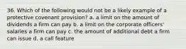 36. Which of the following would not be a likely example of a protective covenant provision?​ a. ​a limit on the amount of dividends a firm can pay b. ​a limit on the corporate officers' salaries a firm can pay c. ​the amount of additional debt a firm can issue d. ​a call feature