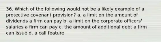 36. Which of the following would not be a likely example of a protective covenant provision?​ a. ​a limit on the amount of dividends a firm can pay b. ​a limit on the corporate officers' salaries a firm can pay c. ​the amount of additional debt a firm can issue d. ​a call feature