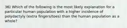 36) Which of the following is the most likely explanation for a particular human population with a higher incidence of polydactyly (extra fingers/toes) than the human population as a whole?