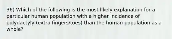 36) Which of the following is the most likely explanation for a particular human population with a higher incidence of polydactyly (extra fingers/toes) than the human population as a whole?