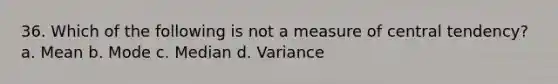 36. Which of the following is not a measure of central tendency? a. Mean b. Mode c. Median d. Variance