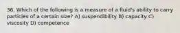 36. Which of the following is a measure of a fluid's ability to carry particles of a certain size? A) suspendibility B) capacity C) viscosity D) competence