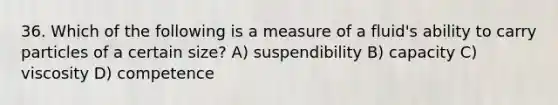 36. Which of the following is a measure of a fluid's ability to carry particles of a certain size? A) suspendibility B) capacity C) viscosity D) competence