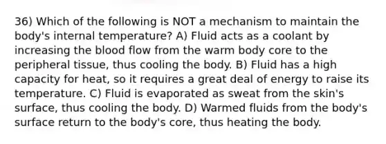 36) Which of the following is NOT a mechanism to maintain the body's internal temperature? A) Fluid acts as a coolant by increasing the blood flow from the warm body core to the peripheral tissue, thus cooling the body. B) Fluid has a high capacity for heat, so it requires a great deal of energy to raise its temperature. C) Fluid is evaporated as sweat from the skin's surface, thus cooling the body. D) Warmed fluids from the body's surface return to the body's core, thus heating the body.