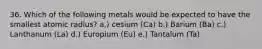 36. Which of the following metals would be expected to have the smallest atomic radius? a.) cesium (Ca) b.) Barium (Ba) c.) Lanthanum (La) d.) Europium (Eu) e.) Tantalum (Ta)