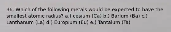 36. Which of the following metals would be expected to have the smallest atomic radius? a.) cesium (Ca) b.) Barium (Ba) c.) Lanthanum (La) d.) Europium (Eu) e.) Tantalum (Ta)