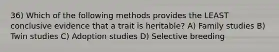 36) Which of the following methods provides the LEAST conclusive evidence that a trait is heritable? A) Family studies B) Twin studies C) Adoption studies D) Selective breeding