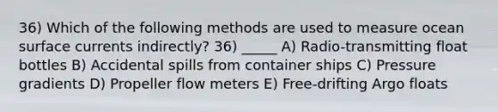 36) Which of the following methods are used to measure ocean surface currents indirectly? 36) _____ A) Radio-transmitting float bottles B) Accidental spills from container ships C) Pressure gradients D) Propeller flow meters E) Free-drifting Argo floats