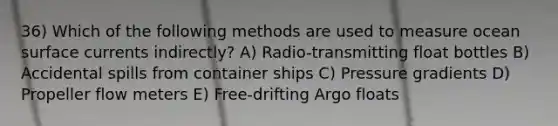 36) Which of the following methods are used to measure ocean surface currents indirectly? A) Radio-transmitting float bottles B) Accidental spills from container ships C) Pressure gradients D) Propeller flow meters E) Free-drifting Argo floats