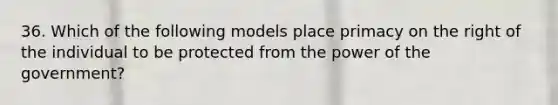 36. Which of the following models place primacy on the right of the individual to be protected from the power of the government?