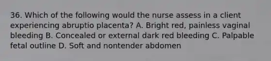 36. Which of the following would the nurse assess in a client experiencing abruptio placenta? A. Bright red, painless vaginal bleeding B. Concealed or external dark red bleeding C. Palpable fetal outline D. Soft and nontender abdomen