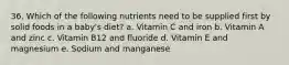 36. Which of the following nutrients need to be supplied first by solid foods in a baby's diet? a. Vitamin C and iron b. Vitamin A and zinc c. Vitamin B12 and fluoride d. Vitamin E and magnesium e. Sodium and manganese