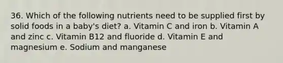 36. Which of the following nutrients need to be supplied first by solid foods in a baby's diet? a. Vitamin C and iron b. Vitamin A and zinc c. Vitamin B12 and fluoride d. Vitamin E and magnesium e. Sodium and manganese