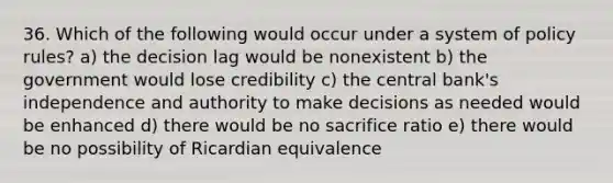 36. Which of the following would occur under a system of policy rules? a) the decision lag would be nonexistent b) the government would lose credibility c) the central bank's independence and authority to make decisions as needed would be enhanced d) there would be no sacrifice ratio e) there would be no possibility of Ricardian equivalence