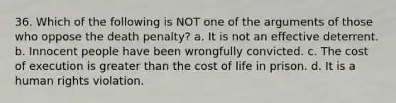 36. Which of the following is NOT one of the arguments of those who oppose the death penalty? a. It is not an effective deterrent. b. Innocent people have been wrongfully convicted. c. The cost of execution is greater than the cost of life in prison. d. It is a human rights violation.