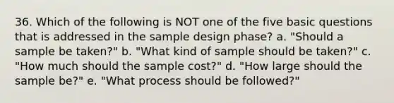 36. Which of the following is NOT one of the five basic questions that is addressed in the sample design phase? a. "Should a sample be taken?" b. "What kind of sample should be taken?" c. "How much should the sample cost?" d. "How large should the sample be?" e. "What process should be followed?"