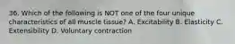 36. Which of the following is NOT one of the four unique characteristics of all muscle tissue? A. Excitability B. Elasticity C. Extensibility D. Voluntary contraction