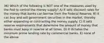 36) Which of the following is NOT one of the measures used by the Fed to control the money supply? A) It sets discount rates for the money that banks can borrow from the Federal Reserve. B) It can buy and sell government securities in the market, thereby either expanding or contracting the money supply. C) It sets reserve requirements that determine the amount of money that banks must keep in reserve at all times. D) It dictates the minimum prime lending rate by commercial banks. E) none of the above