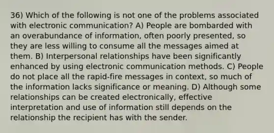 36) Which of the following is not one of the problems associated with electronic communication? A) People are bombarded with an overabundance of information, often poorly presented, so they are less willing to consume all the messages aimed at them. B) Interpersonal relationships have been significantly enhanced by using electronic communication methods. C) People do not place all the rapid-fire messages in context, so much of the information lacks significance or meaning. D) Although some relationships can be created electronically, effective interpretation and use of information still depends on the relationship the recipient has with the sender.