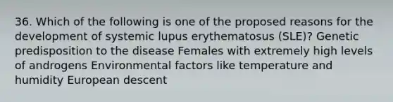 36. Which of the following is one of the proposed reasons for the development of systemic lupus erythematosus (SLE)? Genetic predisposition to the disease Females with extremely high levels of androgens Environmental factors like temperature and humidity European descent