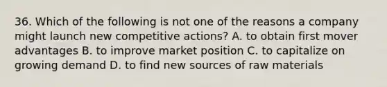 36. Which of the following is not one of the reasons a company might launch new competitive actions? A. to obtain first mover advantages B. to improve market position C. to capitalize on growing demand D. to find new sources of raw materials