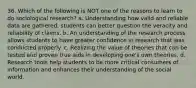 36. Which of the following is NOT one of the reasons to learn to do sociological research? a. Understanding how valid and reliable data are gathered, students can better question the veracity and reliability of claims. b. An understanding of the research process allows students to have greater confidence in research that was conducted properly. c. Realizing the value of theories that can be tested and proven true aids in developing one's own theories. d. Research tools help students to be more critical consumers of information and enhances their understanding of the social world.