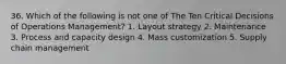 36. Which of the following is not one of The Ten Critical Decisions of Operations Management? 1. Layout strategy 2. Maintenance 3. Process and capacity design 4. Mass customization 5. Supply chain management