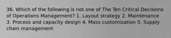 36. Which of the following is not one of The Ten Critical Decisions of Operations Management? 1. Layout strategy 2. Maintenance 3. Process and capacity design 4. Mass customization 5. Supply chain management